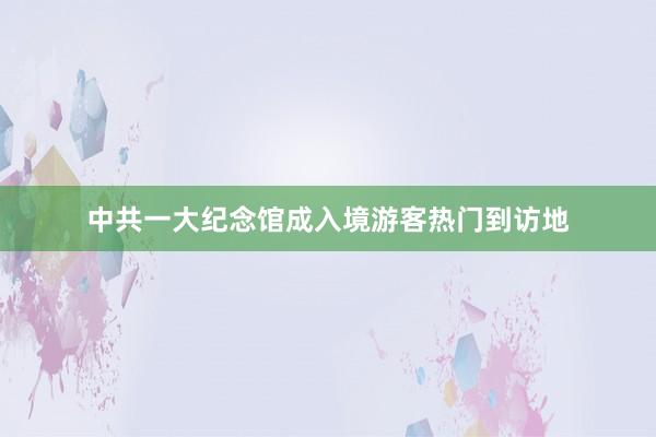 中共一大纪念馆成入境游客热门到访地