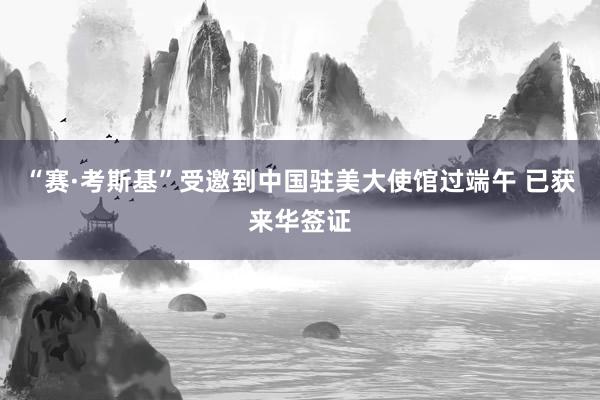 “赛·考斯基”受邀到中国驻美大使馆过端午 已获来华签证