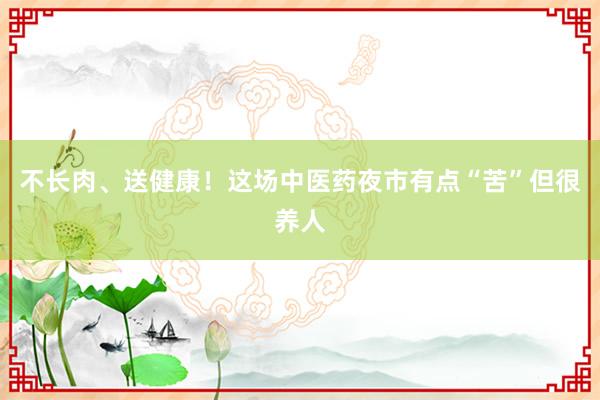 不长肉、送健康！这场中医药夜市有点“苦”但很养人