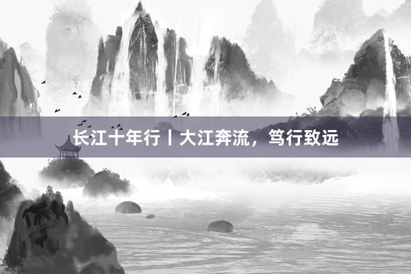 长江十年行丨大江奔流，笃行致远