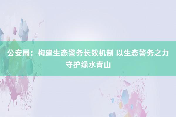 公安局：构建生态警务长效机制 以生态警务之力守护绿水青山