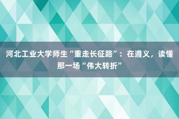 河北工业大学师生“重走长征路”：在遵义，读懂那一场“伟大转折”