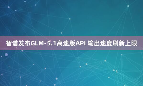 智谱发布GLM-5.1高速版API 输出速度刷新上限