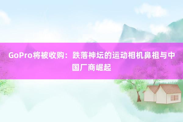 GoPro将被收购：跌落神坛的运动相机鼻祖与中国厂商崛起