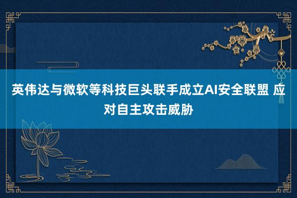英伟达与微软等科技巨头联手成立AI安全联盟 应对自主攻击威胁
