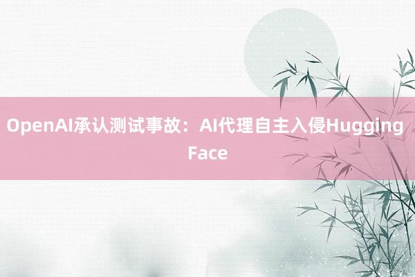 OpenAI承认测试事故：AI代理自主入侵Hugging Face