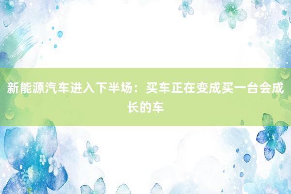 新能源汽车进入下半场：买车正在变成买一台会成长的车