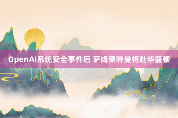 OpenAI系统安全事件后 萨姆奥特曼将赴华盛顿