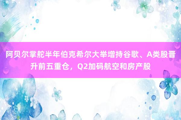 阿贝尔掌舵半年伯克希尔大举增持谷歌、A类股晋升前五重仓，Q2加码航空和房产股