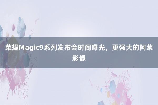 荣耀Magic9系列发布会时间曝光，更强大的阿莱影像