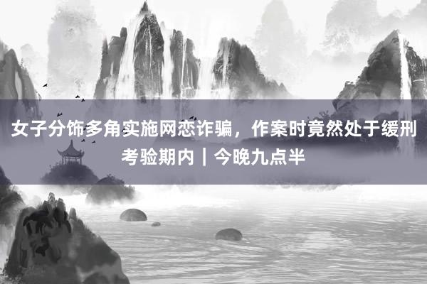 女子分饰多角实施网恋诈骗，作案时竟然处于缓刑考验期内｜今晚九点半