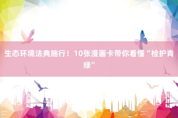 生态环境法典施行！10张漫画卡带你看懂“检护青绿”