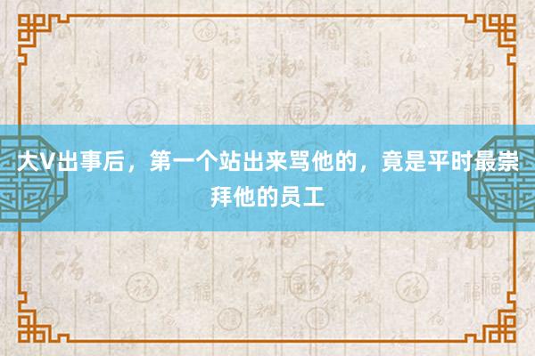 大V出事后，第一个站出来骂他的，竟是平时最崇拜他的员工