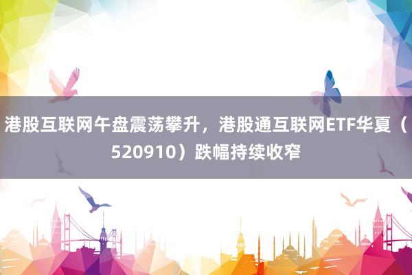 港股互联网午盘震荡攀升，港股通互联网ETF华夏（520910）跌幅持续收窄