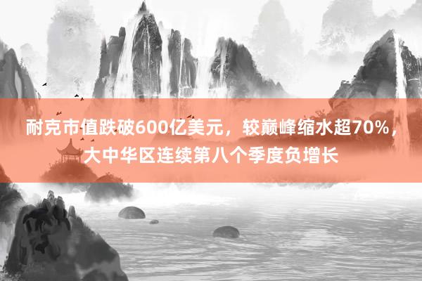 耐克市值跌破600亿美元，较巅峰缩水超70%，大中华区连续第八个季度负增长