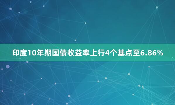 印度10年期国债收益率上行4个基点至6.86%