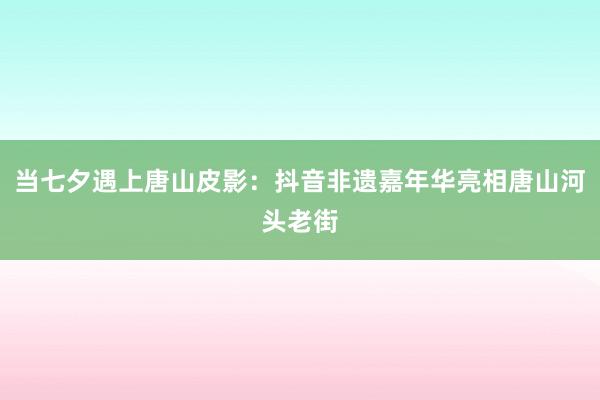 当七夕遇上唐山皮影：抖音非遗嘉年华亮相唐山河头老街