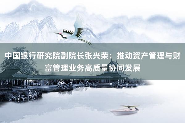中国银行研究院副院长张兴荣：推动资产管理与财富管理业务高质量协同发展