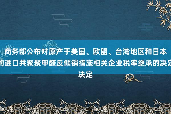 商务部公布对原产于美国、欧盟、台湾地区和日本的进口共聚聚甲醛反倾销措施相关企业税率继承的决定