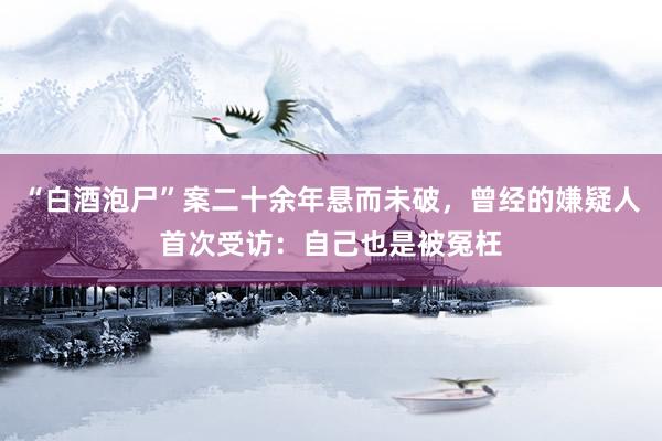 “白酒泡尸”案二十余年悬而未破，曾经的嫌疑人首次受访：自己也是被冤枉