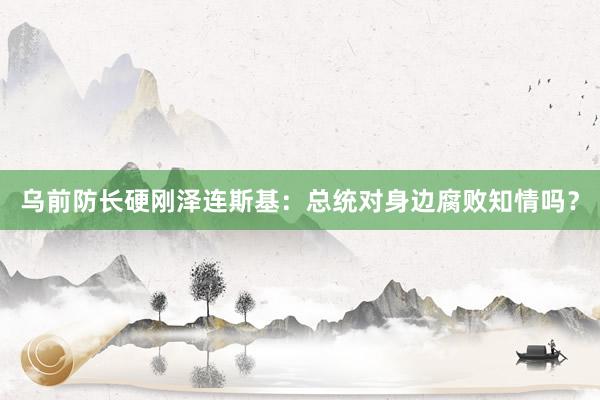 乌前防长硬刚泽连斯基：总统对身边腐败知情吗？
