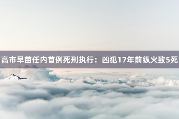 高市早苗任内首例死刑执行：凶犯17年前纵火致5死