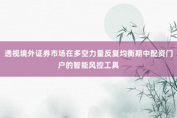 透视境外证券市场在多空力量反复均衡期中配资门户的智能风控工具