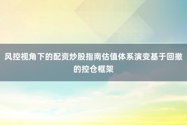 风控视角下的配资炒股指南估值体系演变基于回撤的控仓框架