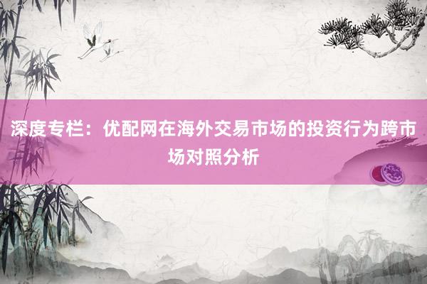 深度专栏：优配网在海外交易市场的投资行为跨市场对照分析