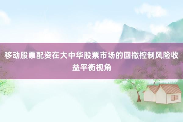 移动股票配资在大中华股票市场的回撤控制风险收益平衡视角