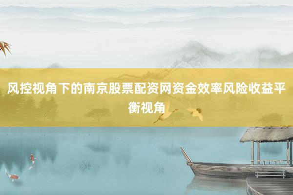 风控视角下的南京股票配资网资金效率风险收益平衡视角