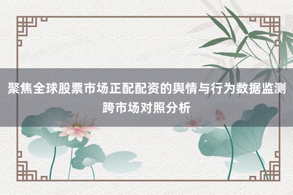 聚焦全球股票市场正配配资的舆情与行为数据监测跨市场对照分析