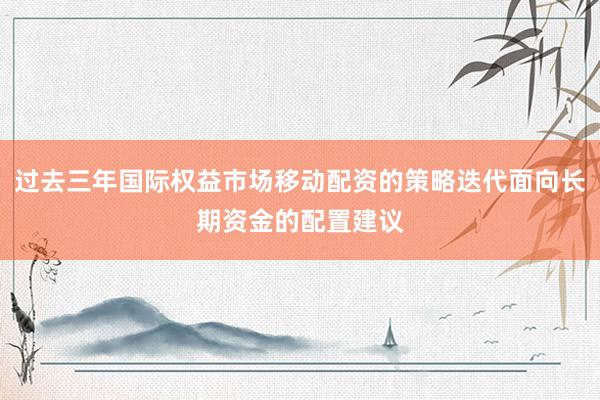 过去三年国际权益市场移动配资的策略迭代面向长期资金的配置建议