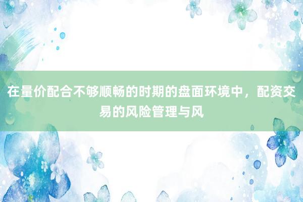 在量价配合不够顺畅的时期的盘面环境中，配资交易的风险管理与风