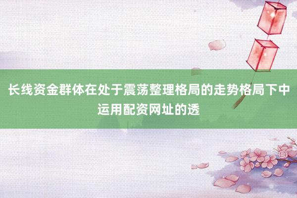 长线资金群体在处于震荡整理格局的走势格局下中运用配资网址的透