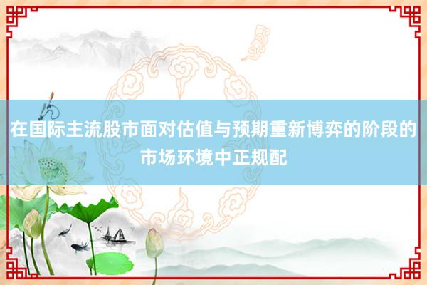 在国际主流股市面对估值与预期重新博弈的阶段的市场环境中正规配