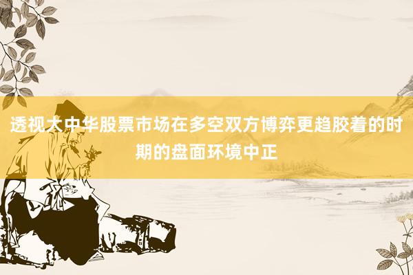 透视大中华股票市场在多空双方博弈更趋胶着的时期的盘面环境中正
