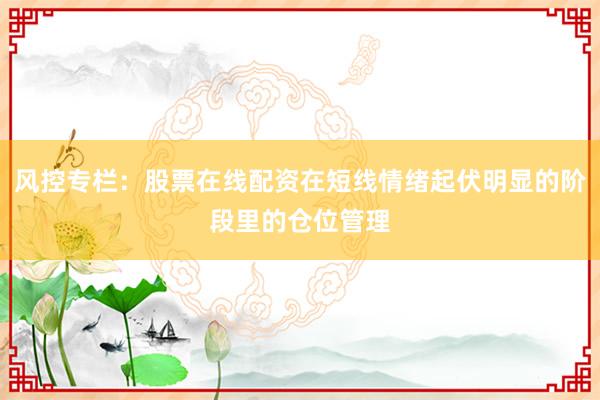 风控专栏:股票在线配资在短线情绪起伏明显的阶段里的仓位管理