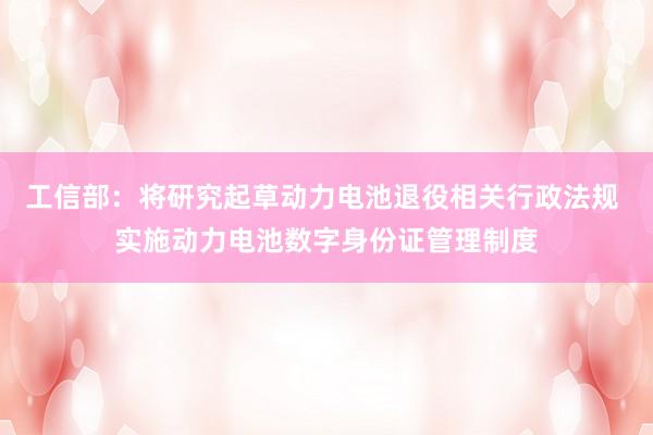 工信部：将研究起草动力电池退役相关行政法规 实施动力电池数字身份证管理制度