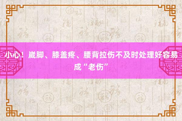 小心！崴脚、膝盖疼、腰背拉伤不及时处理好容易成“老伤”