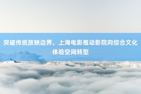 突破传统放映边界,上海电影推动影院向综合文化体验空间转型