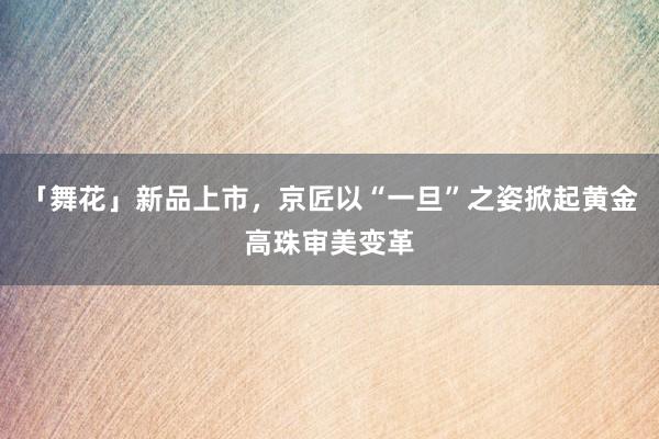 「舞花」新品上市，京匠以“一旦”之姿掀起黄金高珠审美变革