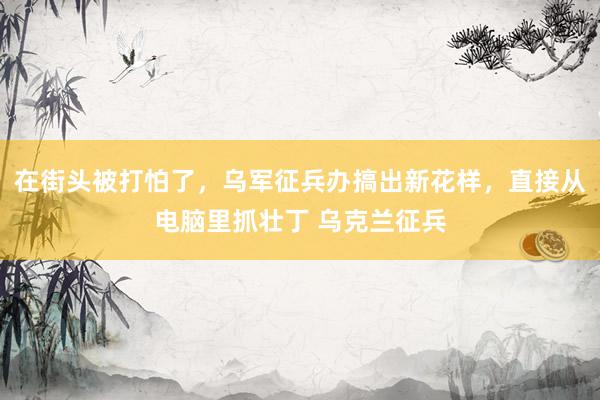 在街头被打怕了，乌军征兵办搞出新花样，直接从电脑里抓壮丁 乌克兰征兵