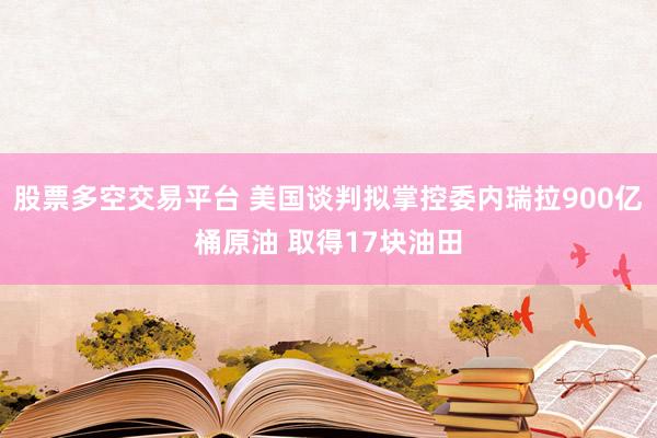 股票多空交易平台 美国谈判拟掌控委内瑞拉900亿桶原油 取得17块油田