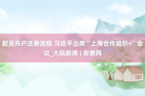 配资开户注册流程 习近平出席“上海合作组织+”会议_大皖新闻 | 安徽网