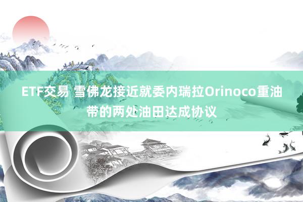 ETF交易 雪佛龙接近就委内瑞拉Orinoco重油带的两处油田达成协议
