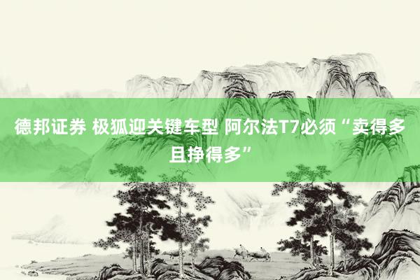 德邦证券 极狐迎关键车型 阿尔法T7必须“卖得多且挣得多”