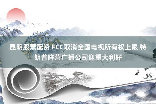 昆明股票配资 FCC取消全国电视所有权上限 特朗普阵营广播公司迎重大利好