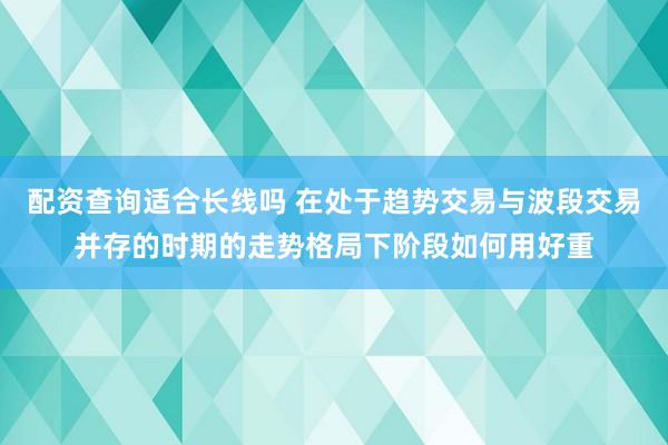配资查询适合长线吗 在处于趋势交易与波段交易并存的时期的走势格局下阶段如何用好重