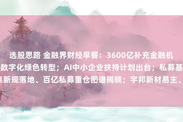 选股思路 金融界财经早餐：3600亿补充金融机构核心资本；七部门推动数字化绿色转型；AI中小企业扶持计划出台；私募基金募集新规落地、百亿私募重仓图谱揭晓；宇邦新材易主、百年老店*ST萃华退市（9月7日）